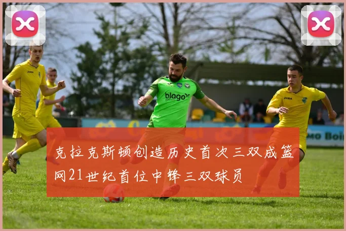 克拉克斯顿创造历史首次三双成篮网21世纪首位中锋三双球员