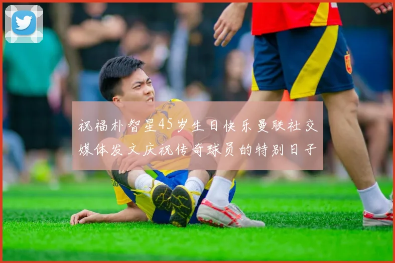 祝福朴智星45岁生日快乐曼联社交媒体发文庆祝传奇球员的特别日子