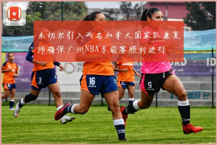 米切尔引入两名加拿大国家队康复师确保广州NBA季前赛顺利进行