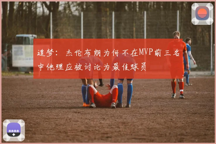 追梦：杰伦布朗为何不在MVP前三名中他理应被讨论为最佳球员