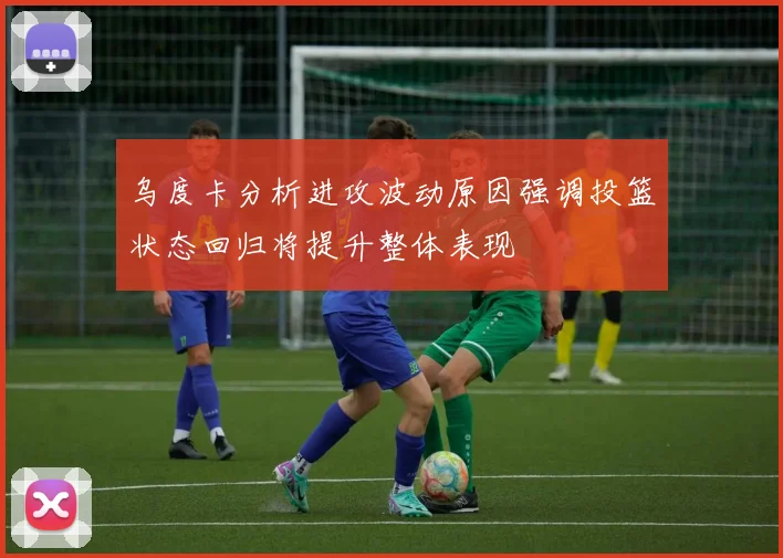 乌度卡分析进攻波动原因强调投篮状态回归将提升整体表现