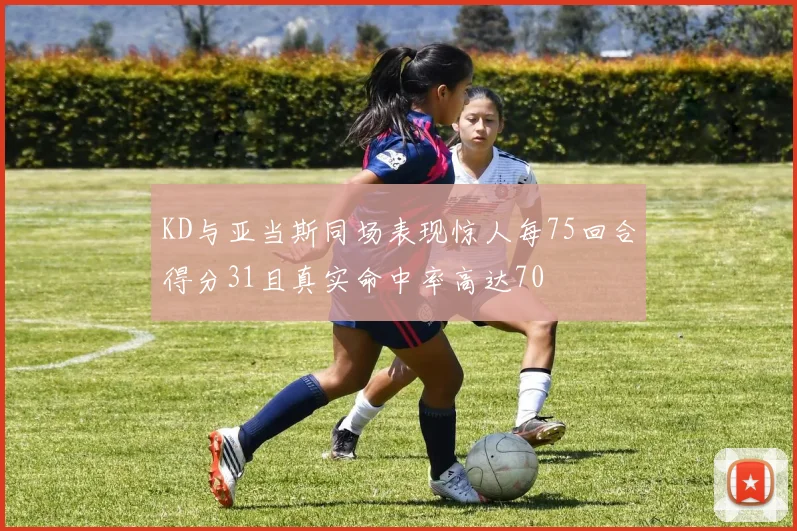 KD与亚当斯同场表现惊人每75回合得分31且真实命中率高达70