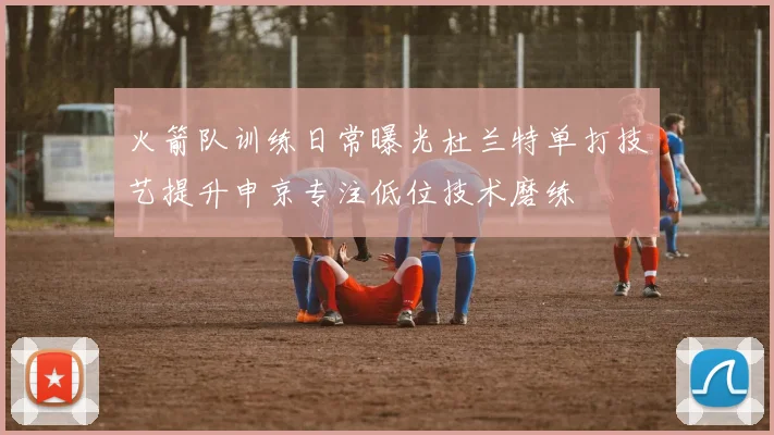 火箭队训练日常曝光杜兰特单打技艺提升申京专注低位技术磨练