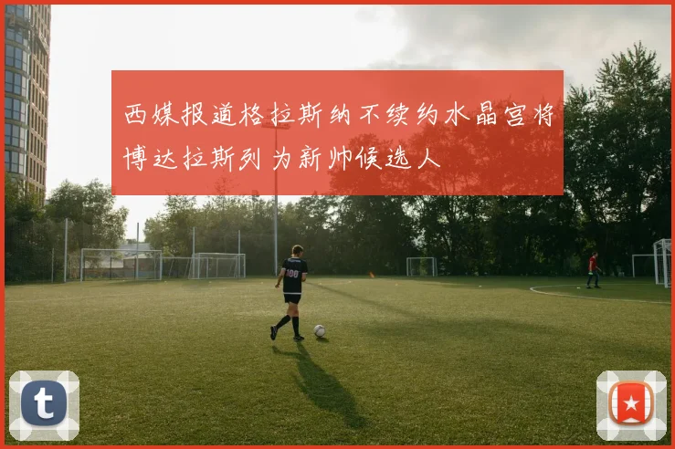 西媒报道格拉斯纳不续约水晶宫将博达拉斯列为新帅候选人