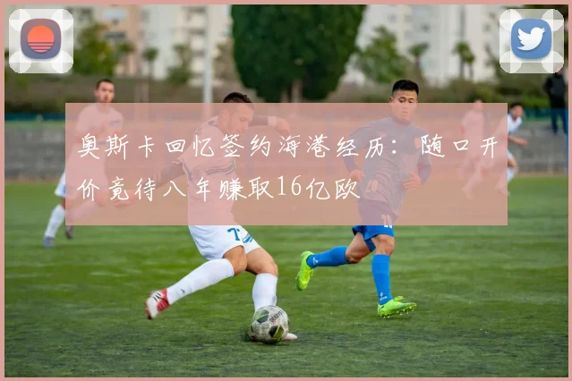 奥斯卡回忆签约海港经历：随口开价竟待八年赚取16亿欧