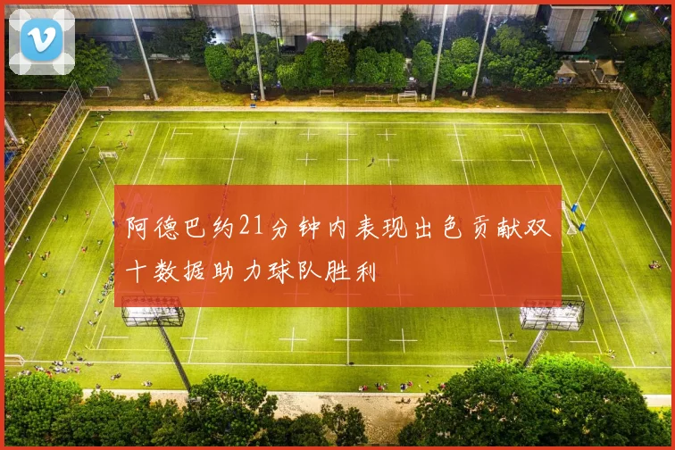 阿德巴约21分钟内表现出色贡献双十数据助力球队胜利