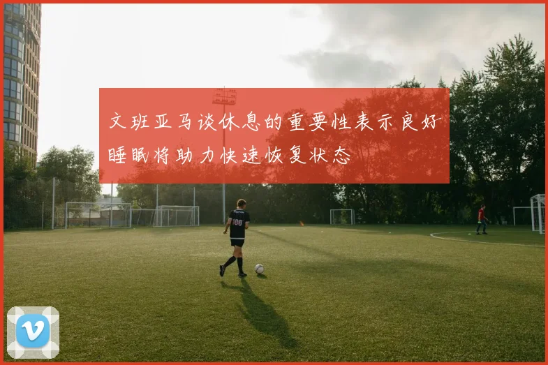 文班亚马谈休息的重要性表示良好睡眠将助力快速恢复状态