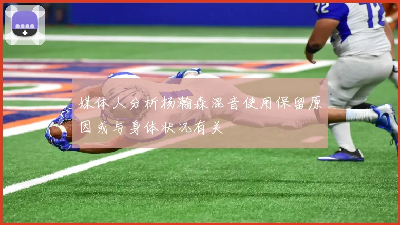 媒体人分析杨瀚森混音使用保留原因或与身体状况有关