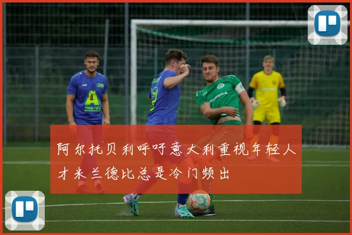 阿尔托贝利呼吁意大利重视年轻人才米兰德比总是冷门频出