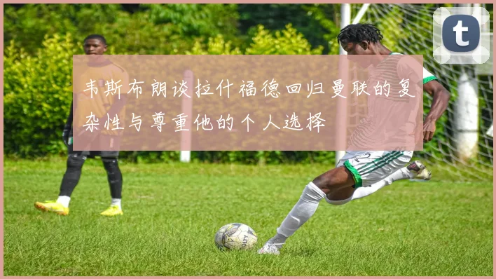 韦斯布朗谈拉什福德回归曼联的复杂性与尊重他的个人选择