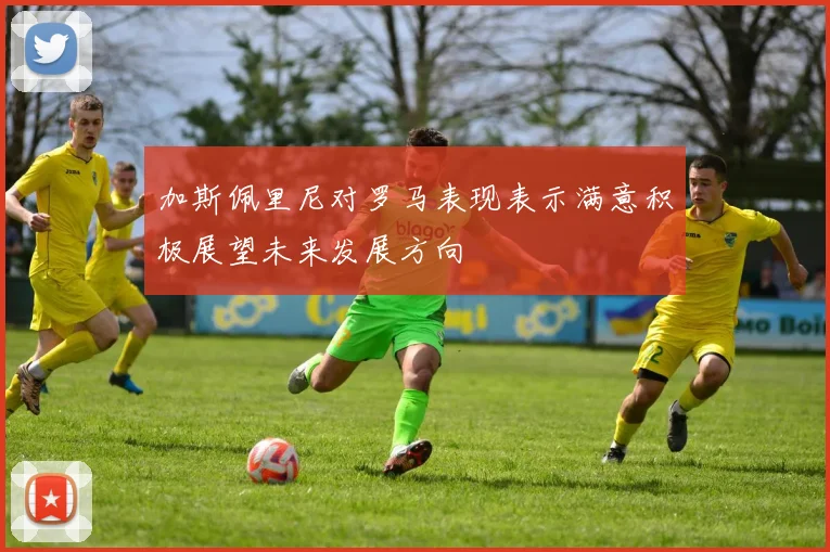 加斯佩里尼对罗马表现表示满意积极展望未来发展方向