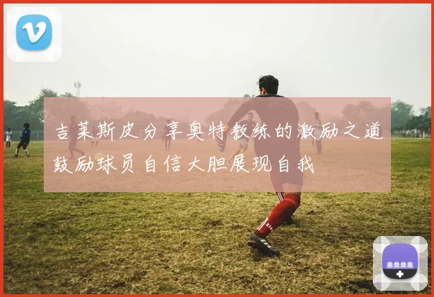 吉莱斯皮分享奥特教练的激励之道鼓励球员自信大胆展现自我