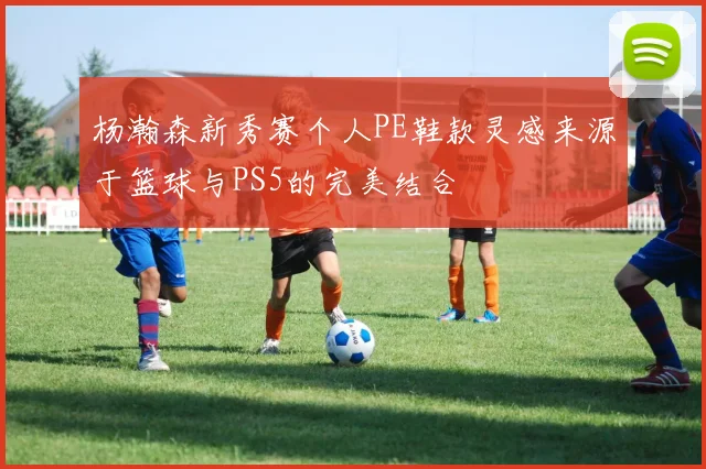 杨瀚森新秀赛个人PE鞋款灵感来源于篮球与PS5的完美结合