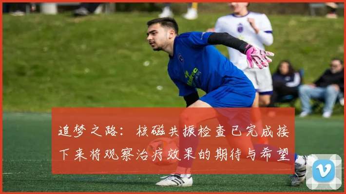 追梦之路：核磁共振检查已完成接下来将观察治疗效果的期待与希望