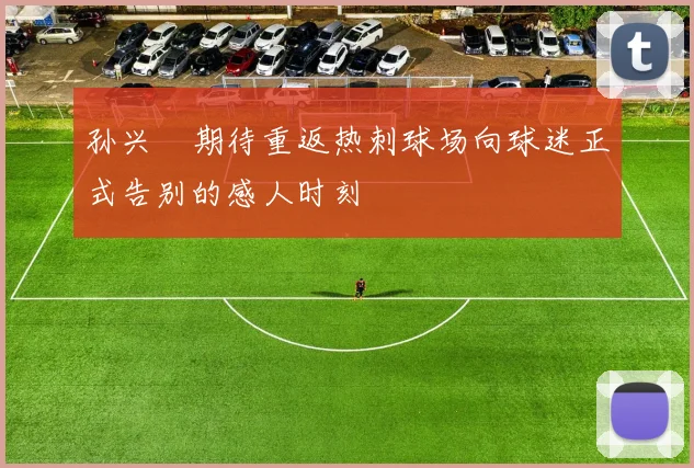 孙兴慜期待重返热刺球场向球迷正式告别的感人时刻