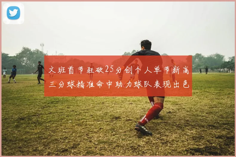 文班首节狂砍25分创个人单节新高三分球精准命中助力球队表现出色