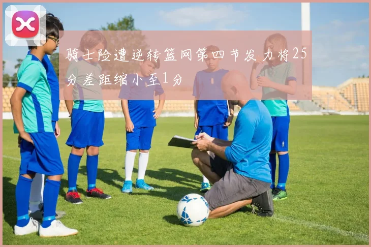 骑士险遭逆转篮网第四节发力将25分差距缩小至1分
