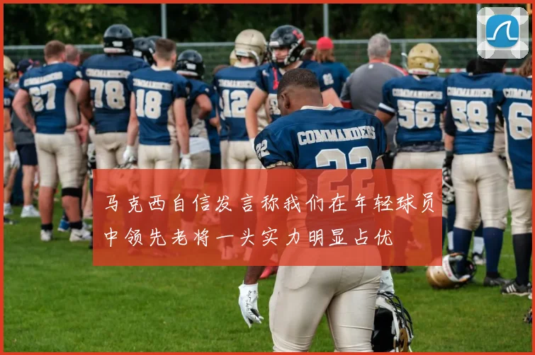 马克西自信发言称我们在年轻球员中领先老将一头实力明显占优