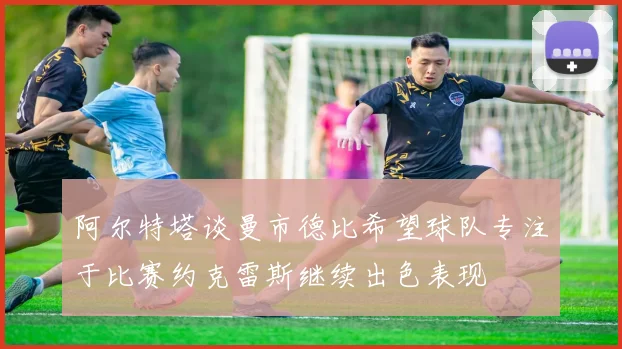 阿尔特塔谈曼市德比希望球队专注于比赛约克雷斯继续出色表现