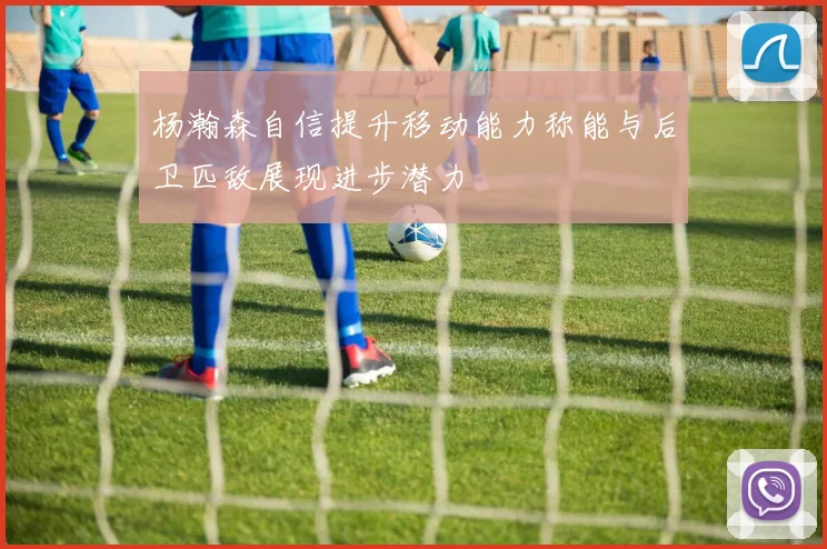 杨瀚森自信提升移动能力称能与后卫匹敌展现进步潜力