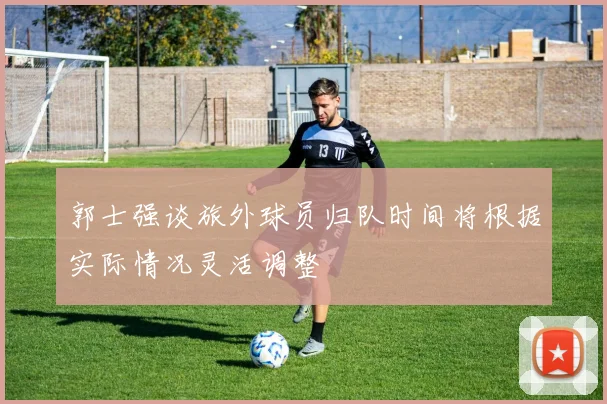 郭士强谈旅外球员归队时间将根据实际情况灵活调整