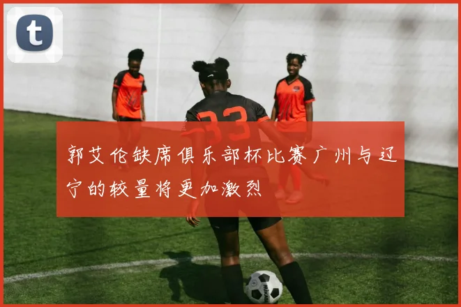 郭艾伦缺席俱乐部杯比赛广州与辽宁的较量将更加激烈