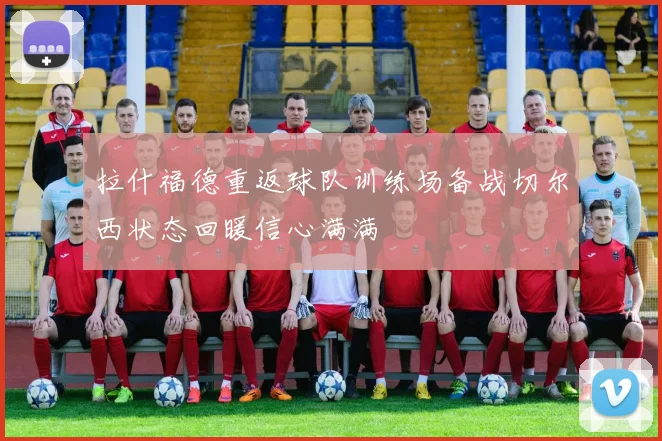 拉什福德重返球队训练场备战切尔西状态回暖信心满满