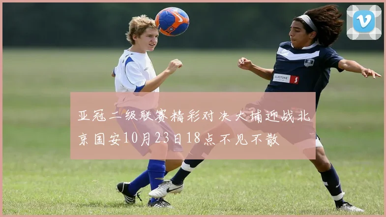 亚冠二级联赛精彩对决大埔迎战北京国安10月23日18点不见不散