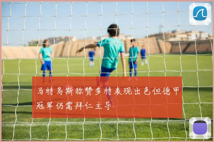 马特乌斯称赞多特表现出色但德甲冠军仍需拜仁主导