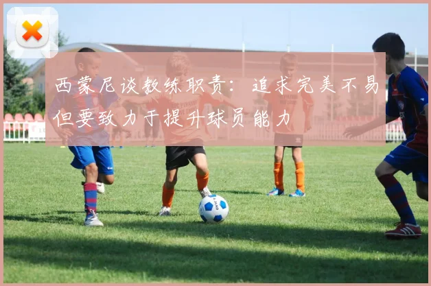 西蒙尼谈教练职责：追求完美不易但要致力于提升球员能力