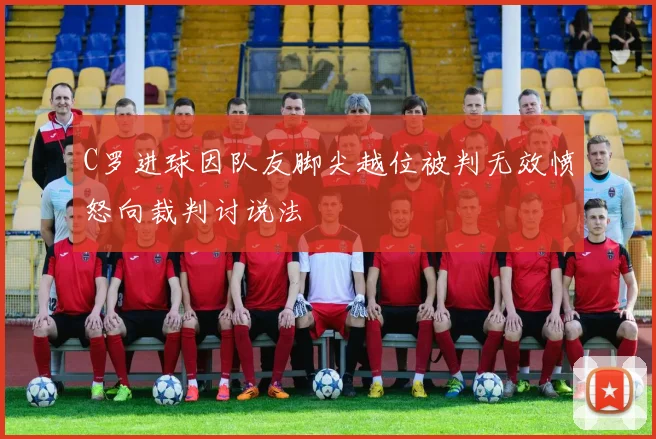 C罗进球因队友脚尖越位被判无效愤怒向裁判讨说法