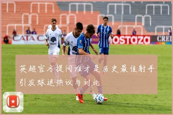 英超官方提问谁才是历史最佳射手引发球迷热议与讨论